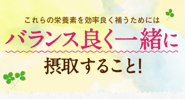 これらの栄養素を効率良く補うためにはバランス良く一緒に摂取すること!