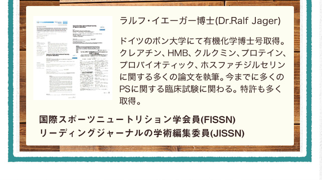 ラルフ・イエーガー博士(Dr.Ralf Jager)ドイツのボン大学にて有機化学博士号取得。クレアチン、HMB、クルクミン、プロテイン、プロバイオティック、ホスファチジルセリンに関する多くの論文を執筆。今までに多くのPSに関する臨床試験に関わる。特許も多く取得。国際スポーツニュートリション学会員(FISSN)リーディングジャーナルの学術編集委員(JISSN)