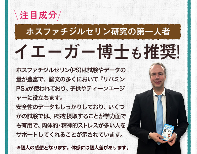 \注目成分/ホスファチジルセリン研究の第一人者イエーガー博士も推奨!/ポスファチジルセリン（PS）は試験やデータの量が豊富で、論文の多くにおいて『リパミンPS』が使われており、子供やティーンエージャーの落ち着きや集中に役立ちます。安全性のデータもしっかりしており、いくつかの試験では、PSを摂取することが学力面でも有用で、肉体的・精神的ストレスが多い人をサポートしてくれることが示されています。