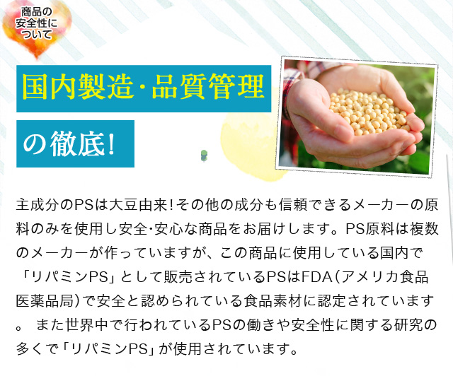 商品の安全性について国内製造・品質管理の徹底!/主成分のPSは大豆由来!その他の成分も信頼できるメーカーの原料のみを使用し安全・安心な商品をお届けします。PS原料は複数のメーカーが作っていますが、この商品に使用している「リパミンPS」はFDA(食品 医薬局)からGRAS(一般的に安全と認められている食品素材)の認可を取得しています。また世界中で行われているPSの働きや安全性に関する研究の多くで「リパミンPS」が使用されています。