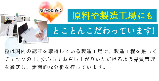 安心のために原料や製造工場にもとことんこだわっています!粒は国内の「GMP(健康食品)」などの認証を取得している製造場で、製造工程を厳しくチェックの上、安心してお召し上がりいただけるよう品質管理を徹底し、定期的な分析を行っています。