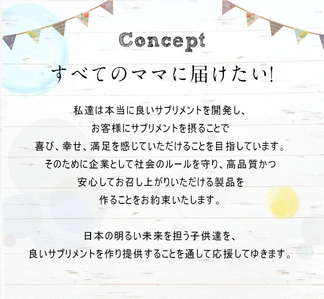 Conceptすべてのママに届けたい!私達は本当に良いサプリメントを開発し、お客様にサプリメントを摂ることで喜び、幸せ、満足を感じていただけることを目指しています。そのために企業として社会のルールを守り、高品質かつ安心してお召し上がりいただける製品を作ることをお約束いたします。日本の明るい未来を担う子供達を、良いサプリメントを作り提供することを通して応援してゆきます。