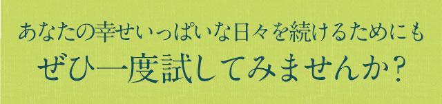 あなたの幸せいっぱいな日々を続けるためにもぜひ一度試してみませんか？