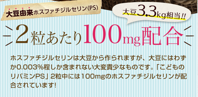 大豆由来ホスファチジルセリン(PS)/1粒あたり100mg配合大豆3.3kg相当!!/ホスファチジルセリンは大豆から作られますが、大豆にはわずか0.003%程しか含まれない大変貴少なものです。「こどものリパミンPS」1粒中には100mgのホスファチジルセリンが配合されています!なんと、大豆に換算すると3.3kgに相当します。