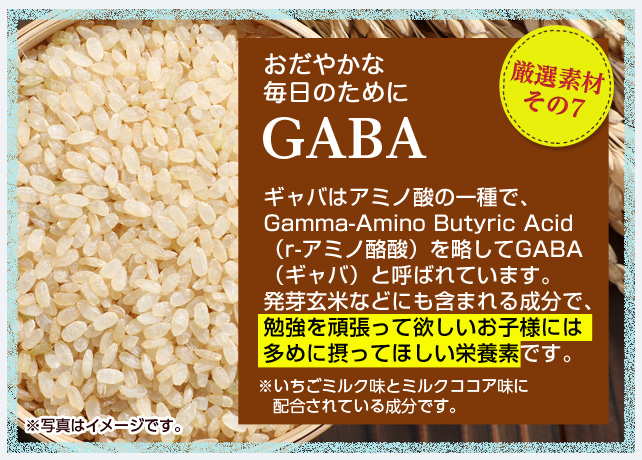 厳選素材その7 おだやかな毎日のためにGABA ギャバはアミノ酸の一種で、Gamma-Amino Butyric Acid（r-アミノ酪酸）を略してGABA（ギャバ）と呼ばれています。発芽玄米などにも含まれる成分で、勉強を頑張って欲しいお子様には多めに摂ってほしい栄養素です。